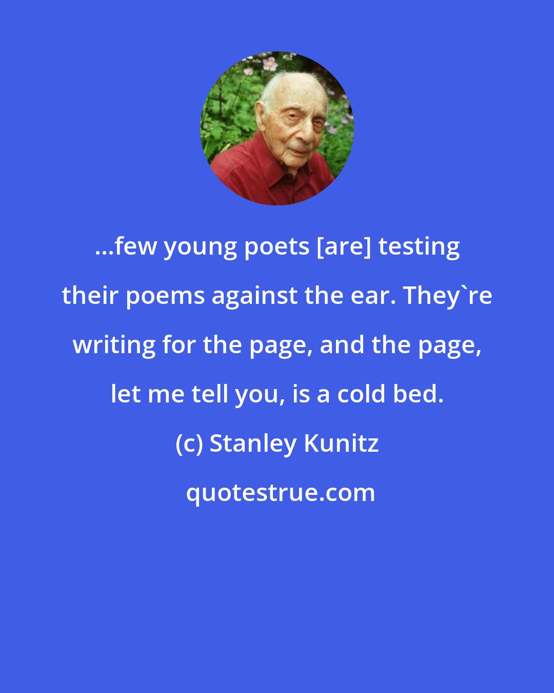 Stanley Kunitz: ...few young poets [are] testing their poems against the ear. They're writing for the page, and the page, let me tell you, is a cold bed.