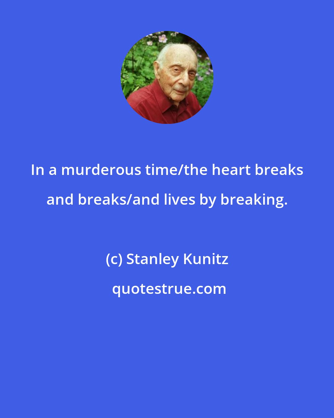 Stanley Kunitz: In a murderous time/the heart breaks and breaks/and lives by breaking.