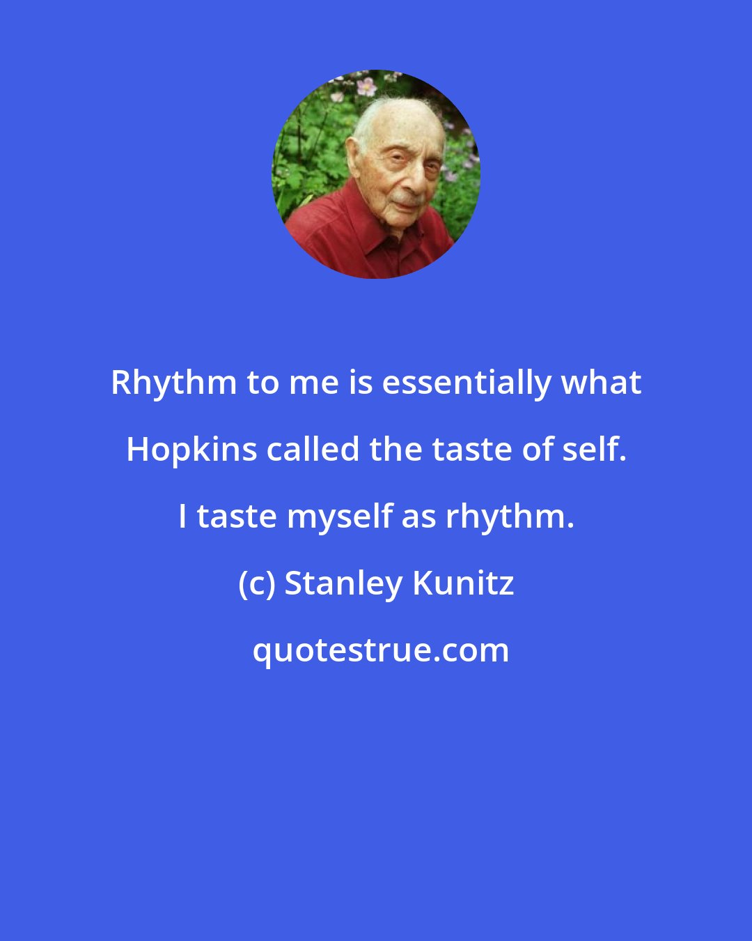 Stanley Kunitz: Rhythm to me is essentially what Hopkins called the taste of self. I taste myself as rhythm.