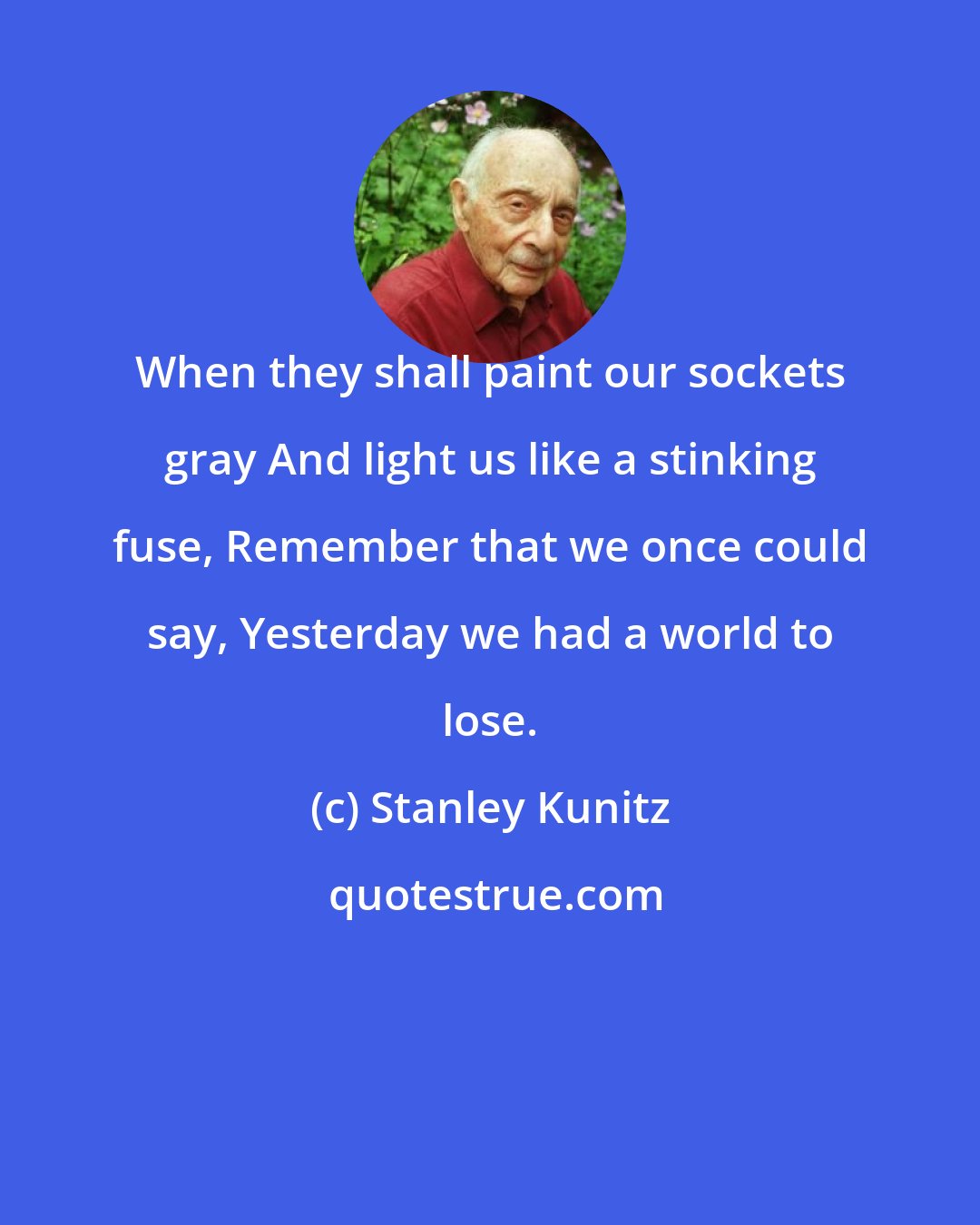 Stanley Kunitz: When they shall paint our sockets gray And light us like a stinking fuse, Remember that we once could say, Yesterday we had a world to lose.