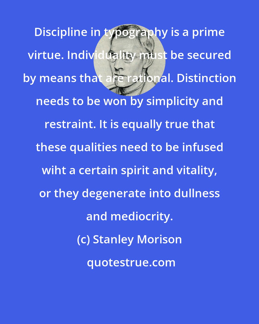 Stanley Morison: Discipline in typography is a prime virtue. Individuality must be secured by means that are rational. Distinction needs to be won by simplicity and restraint. It is equally true that these qualities need to be infused wiht a certain spirit and vitality, or they degenerate into dullness and mediocrity.
