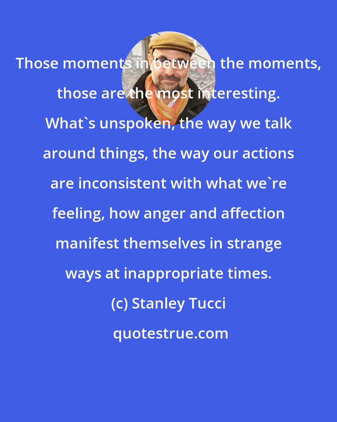 Stanley Tucci: Those moments in between the moments, those are the most interesting. What's unspoken, the way we talk around things, the way our actions are inconsistent with what we're feeling, how anger and affection manifest themselves in strange ways at inappropriate times.