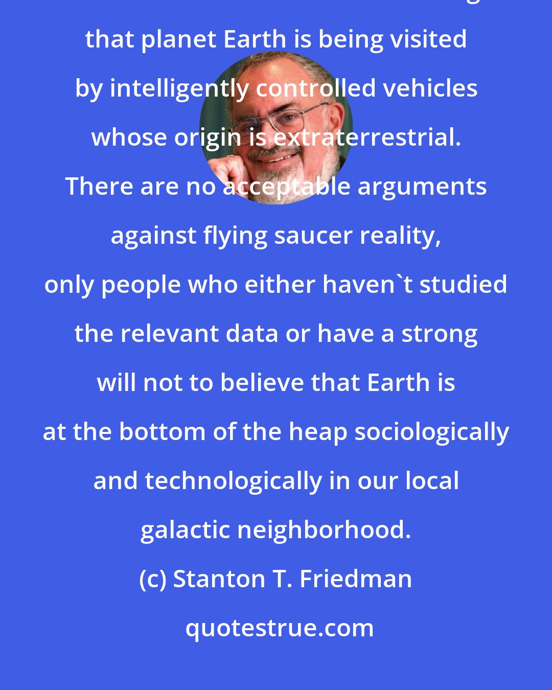 Stanton T. Friedman: There is no doubt in my mind, after 37 years of study and investigation that the evidence is overwhelming that planet Earth is being visited by intelligently controlled vehicles whose origin is extraterrestrial. There are no acceptable arguments against flying saucer reality, only people who either haven't studied the relevant data or have a strong will not to believe that Earth is at the bottom of the heap sociologically and technologically in our local galactic neighborhood.