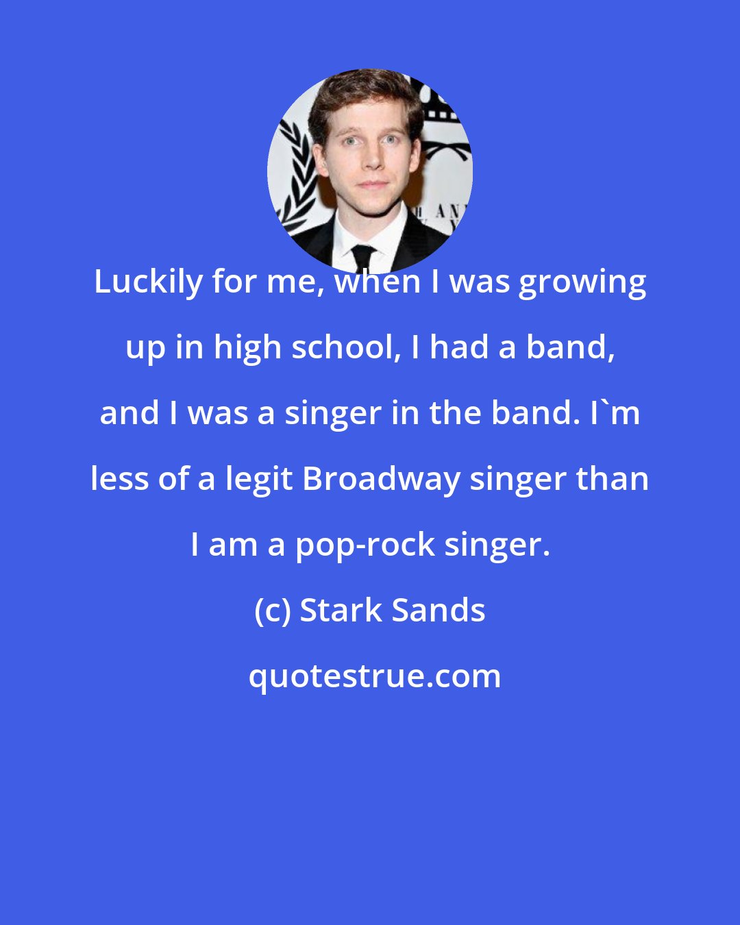 Stark Sands: Luckily for me, when I was growing up in high school, I had a band, and I was a singer in the band. I'm less of a legit Broadway singer than I am a pop-rock singer.