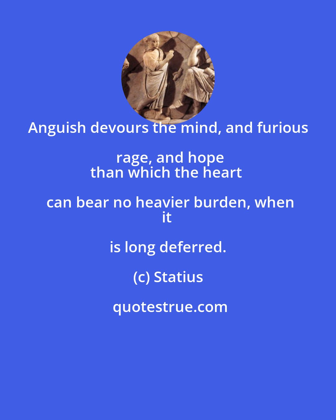 Statius: Anguish devours the mind, and furious rage, and hope
than which the heart can bear no heavier burden, when
it is long deferred.