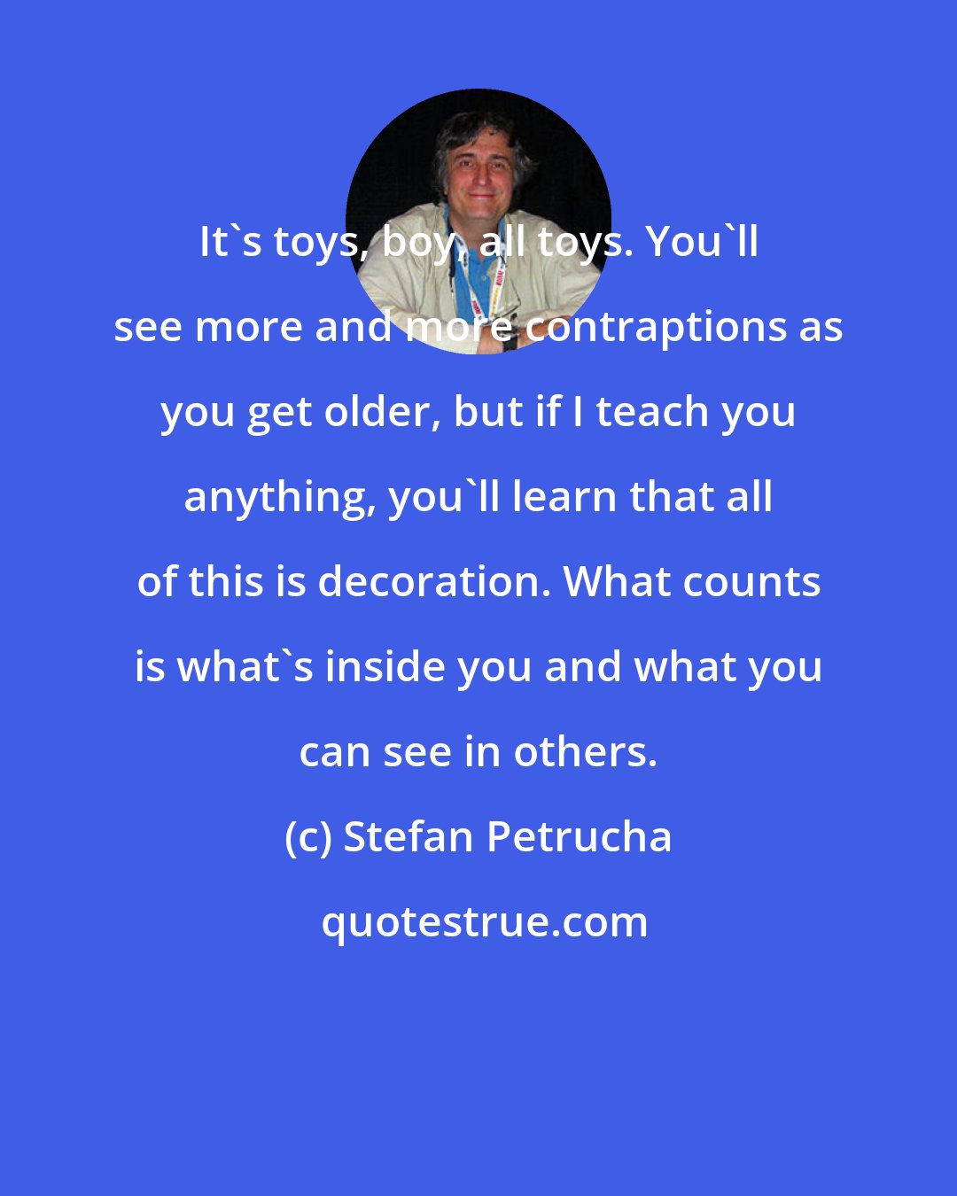 Stefan Petrucha: It's toys, boy, all toys. You'll see more and more contraptions as you get older, but if I teach you anything, you'll learn that all of this is decoration. What counts is what's inside you and what you can see in others.
