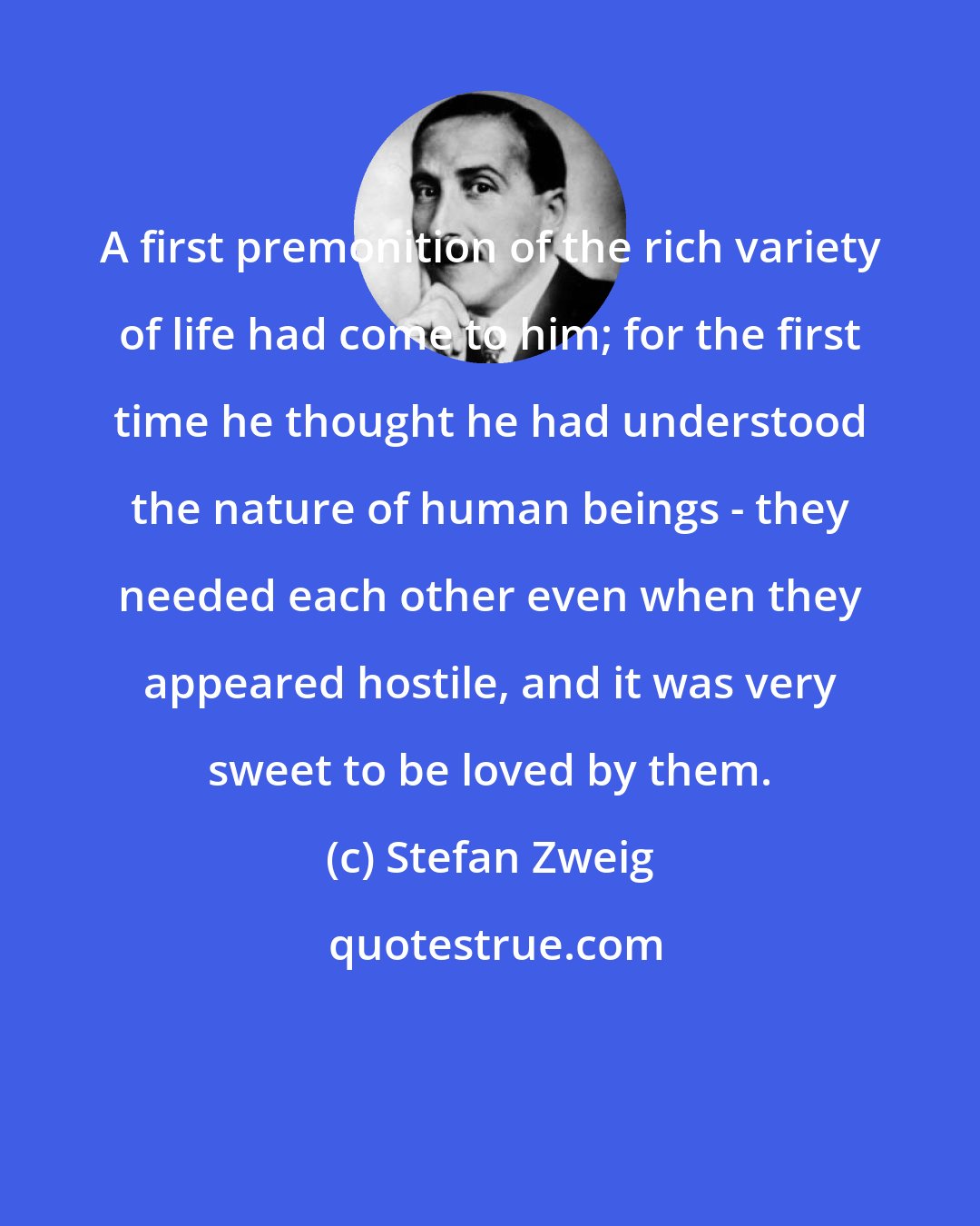 Stefan Zweig: A first premonition of the rich variety of life had come to him; for the first time he thought he had understood the nature of human beings - they needed each other even when they appeared hostile, and it was very sweet to be loved by them.