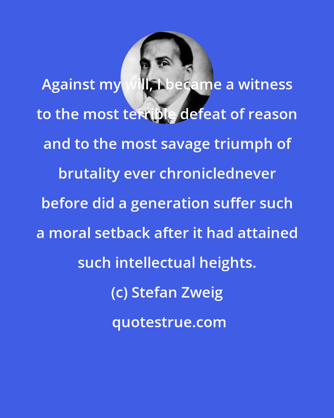 Stefan Zweig: Against my will, I became a witness to the most terrible defeat of reason and to the most savage triumph of brutality ever chroniclednever before did a generation suffer such a moral setback after it had attained such intellectual heights.