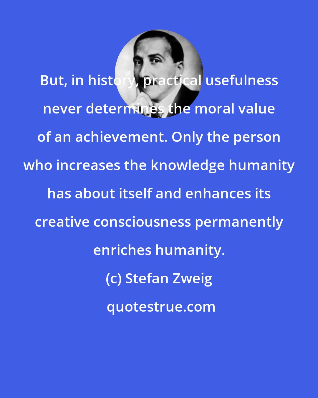 Stefan Zweig: But, in history, practical usefulness never determines the moral value of an achievement. Only the person who increases the knowledge humanity has about itself and enhances its creative consciousness permanently enriches humanity.