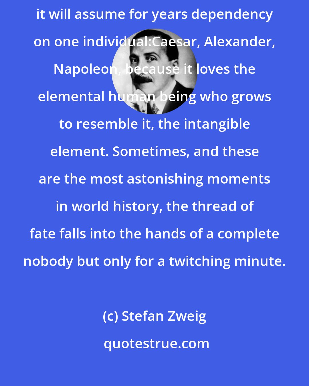 Stefan Zweig: Fate forces its way to the powerful and violent. With subservient obedience it will assume for years dependency on one individual:Caesar, Alexander, Napoleon, because it loves the elemental human being who grows to resemble it, the intangible element. Sometimes, and these are the most astonishing moments in world history, the thread of fate falls into the hands of a complete nobody but only for a twitching minute.