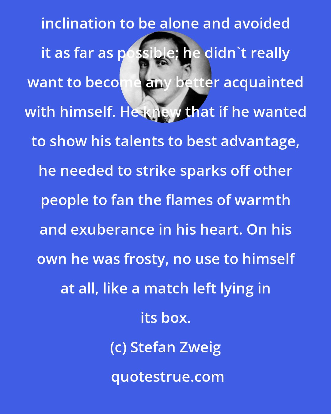 Stefan Zweig: He was welcome everywhere he went, and was well-aware of his inability to tolerate solitude. He felt no inclination to be alone and avoided it as far as possible; he didn't really want to become any better acquainted with himself. He knew that if he wanted to show his talents to best advantage, he needed to strike sparks off other people to fan the flames of warmth and exuberance in his heart. On his own he was frosty, no use to himself at all, like a match left lying in its box.
