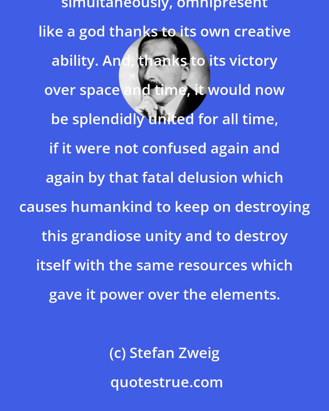 Stefan Zweig: Hearing, seeing and understanding each other, humanity from one end of the earth to the other now lives simultaneously, omnipresent like a god thanks to its own creative ability. And, thanks to its victory over space and time, it would now be splendidly united for all time, if it were not confused again and again by that fatal delusion which causes humankind to keep on destroying this grandiose unity and to destroy itself with the same resources which gave it power over the elements.