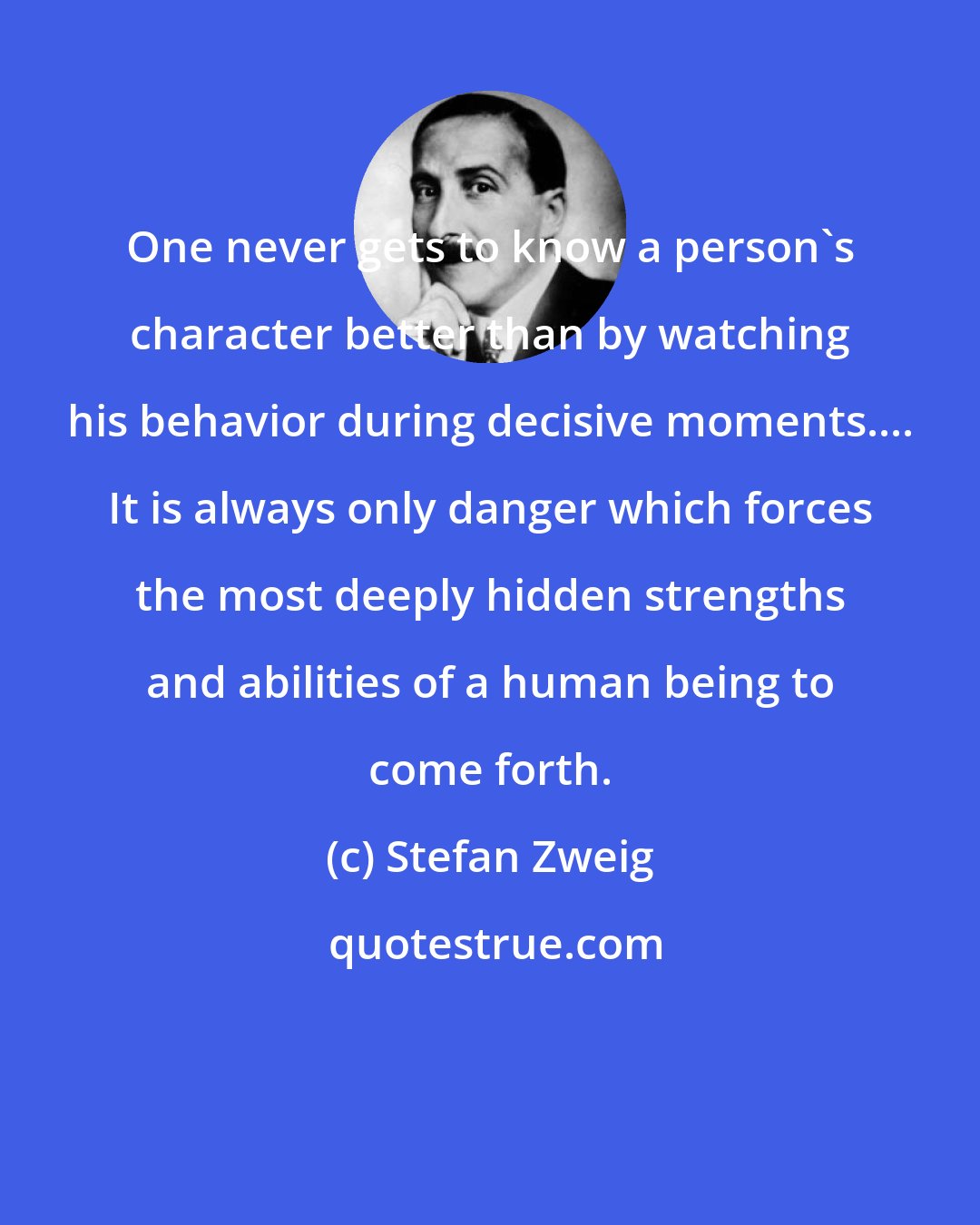 Stefan Zweig: One never gets to know a person's character better than by watching his behavior during decisive moments.... It is always only danger which forces the most deeply hidden strengths and abilities of a human being to come forth.