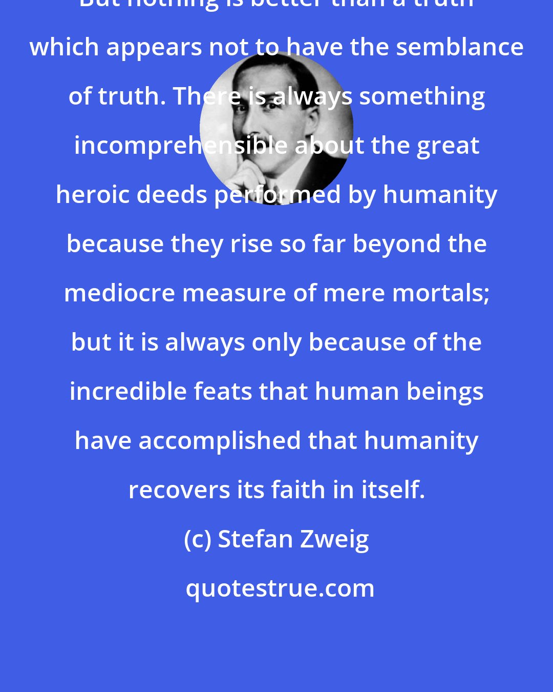 Stefan Zweig: But nothing is better than a truth which appears not to have the semblance of truth. There is always something incomprehensible about the great heroic deeds performed by humanity because they rise so far beyond the mediocre measure of mere mortals; but it is always only because of the incredible feats that human beings have accomplished that humanity recovers its faith in itself.