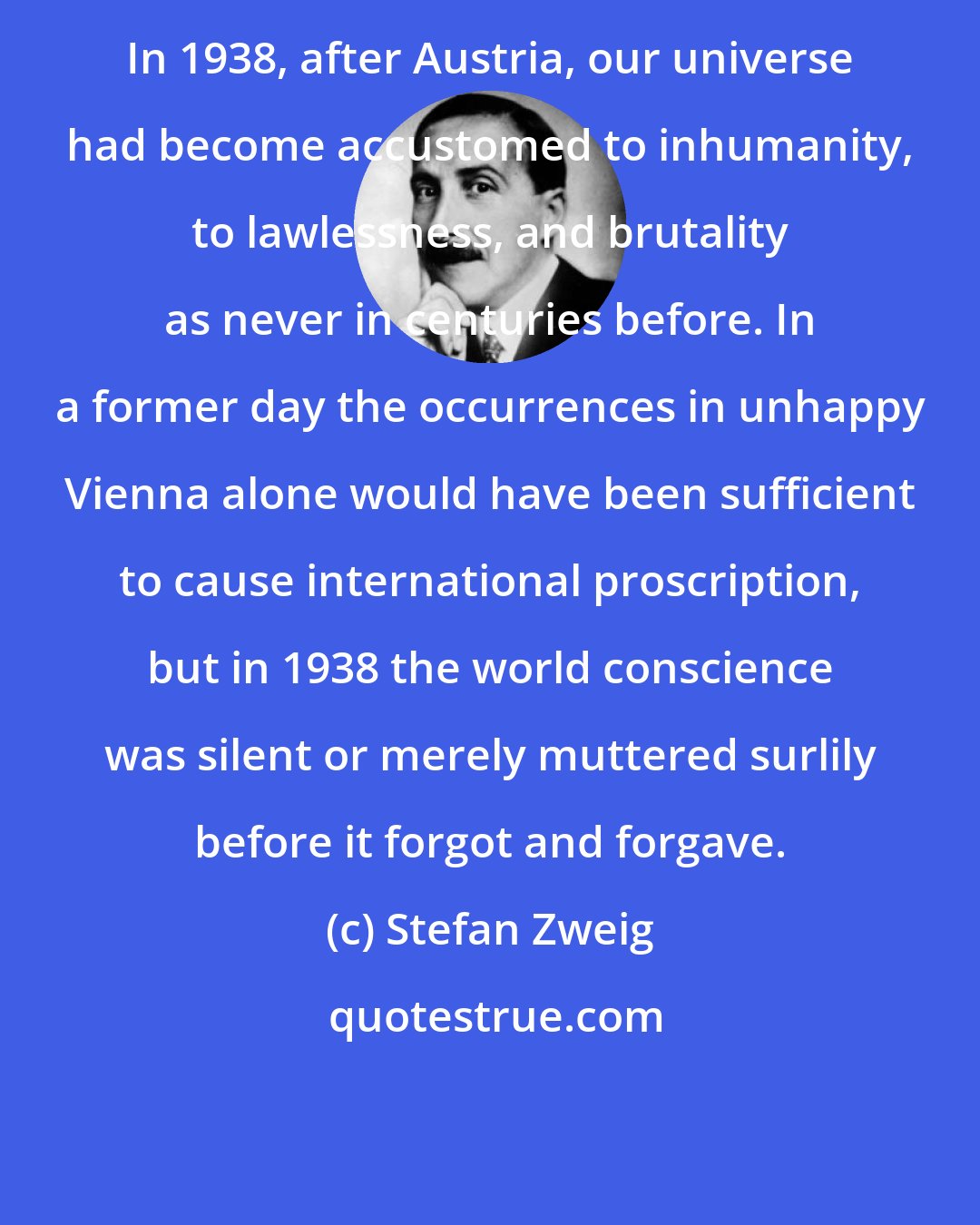 Stefan Zweig: In 1938, after Austria, our universe had become accustomed to inhumanity, to lawlessness, and brutality as never in centuries before. In a former day the occurrences in unhappy Vienna alone would have been sufficient to cause international proscription, but in 1938 the world conscience was silent or merely muttered surlily before it forgot and forgave.