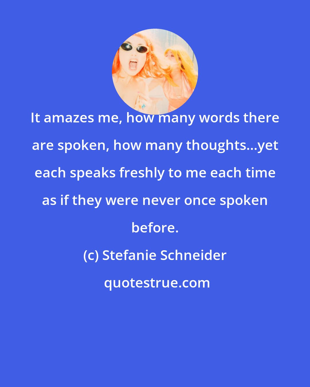 Stefanie Schneider: It amazes me, how many words there are spoken, how many thoughts...yet each speaks freshly to me each time as if they were never once spoken before.