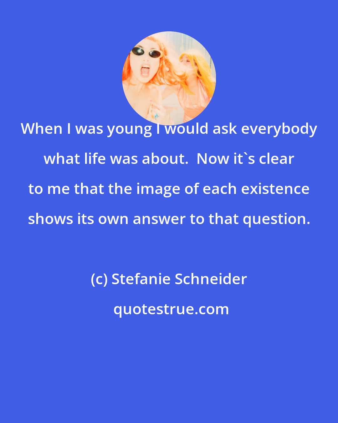 Stefanie Schneider: When I was young I would ask everybody what life was about.  Now it's clear to me that the image of each existence shows its own answer to that question.