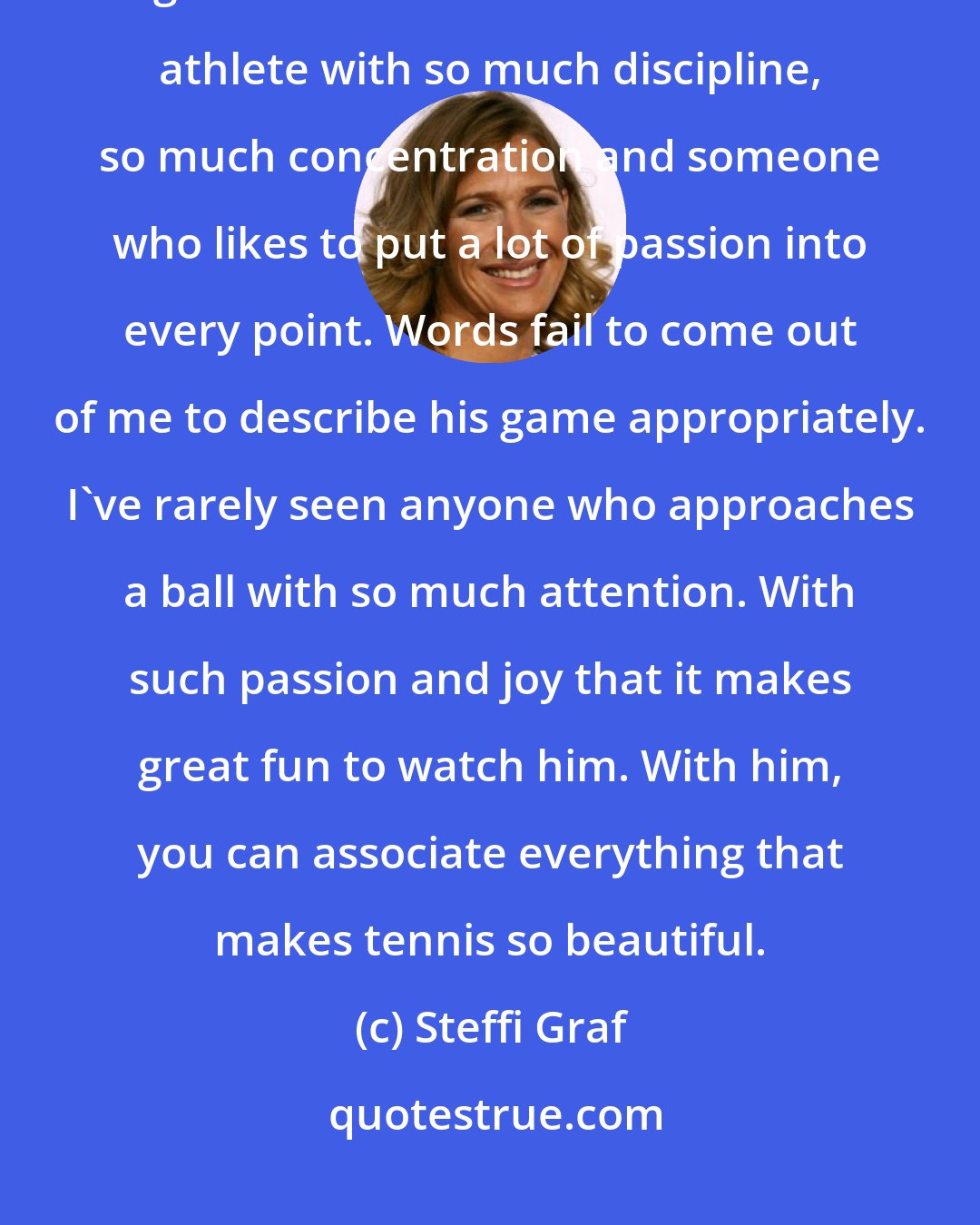 Steffi Graf: If you watch Rafael Nadal play tennis, you can only respond with amazement and great admiration. He is an incredible athlete with so much discipline, so much concentration and someone who likes to put a lot of passion into every point. Words fail to come out of me to describe his game appropriately. I've rarely seen anyone who approaches a ball with so much attention. With such passion and joy that it makes great fun to watch him. With him, you can associate everything that makes tennis so beautiful.
