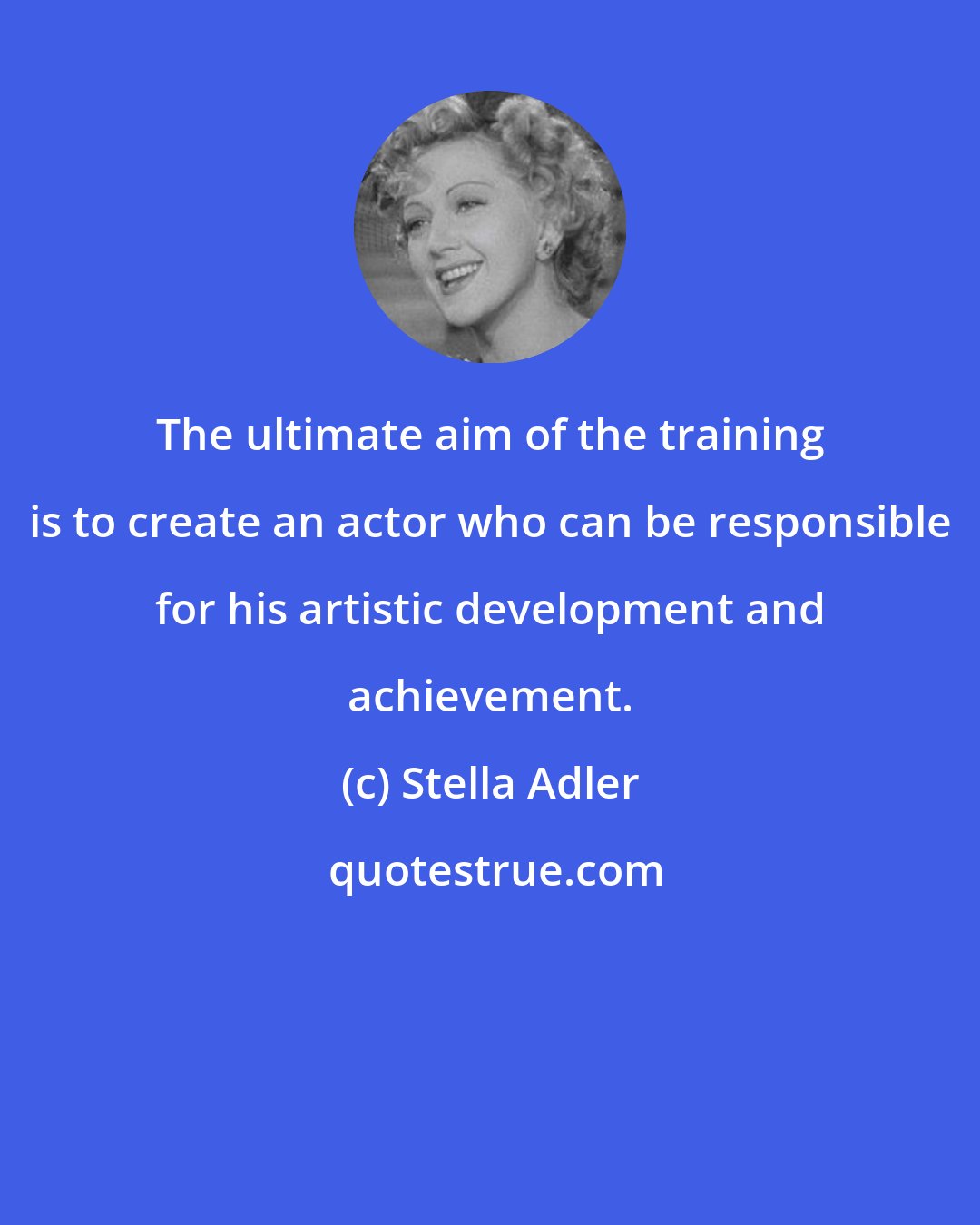 Stella Adler: The ultimate aim of the training is to create an actor who can be responsible for his artistic development and achievement.