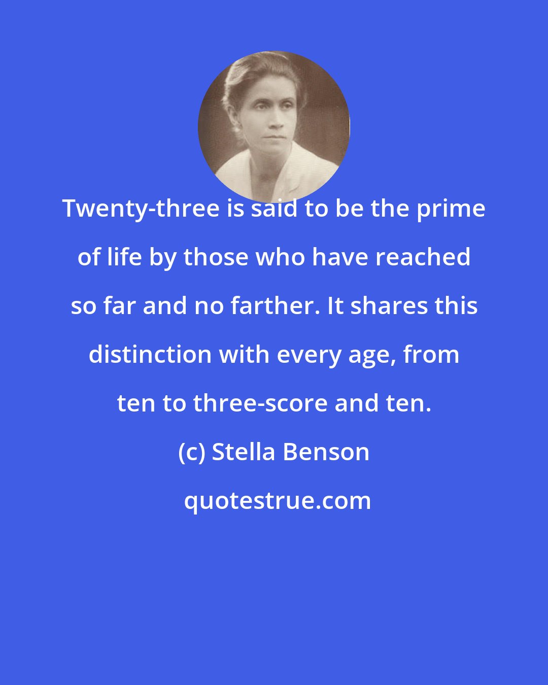 Stella Benson: Twenty-three is said to be the prime of life by those who have reached so far and no farther. It shares this distinction with every age, from ten to three-score and ten.