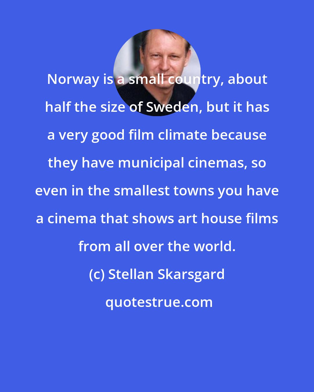 Stellan Skarsgard: Norway is a small country, about half the size of Sweden, but it has a very good film climate because they have municipal cinemas, so even in the smallest towns you have a cinema that shows art house films from all over the world.