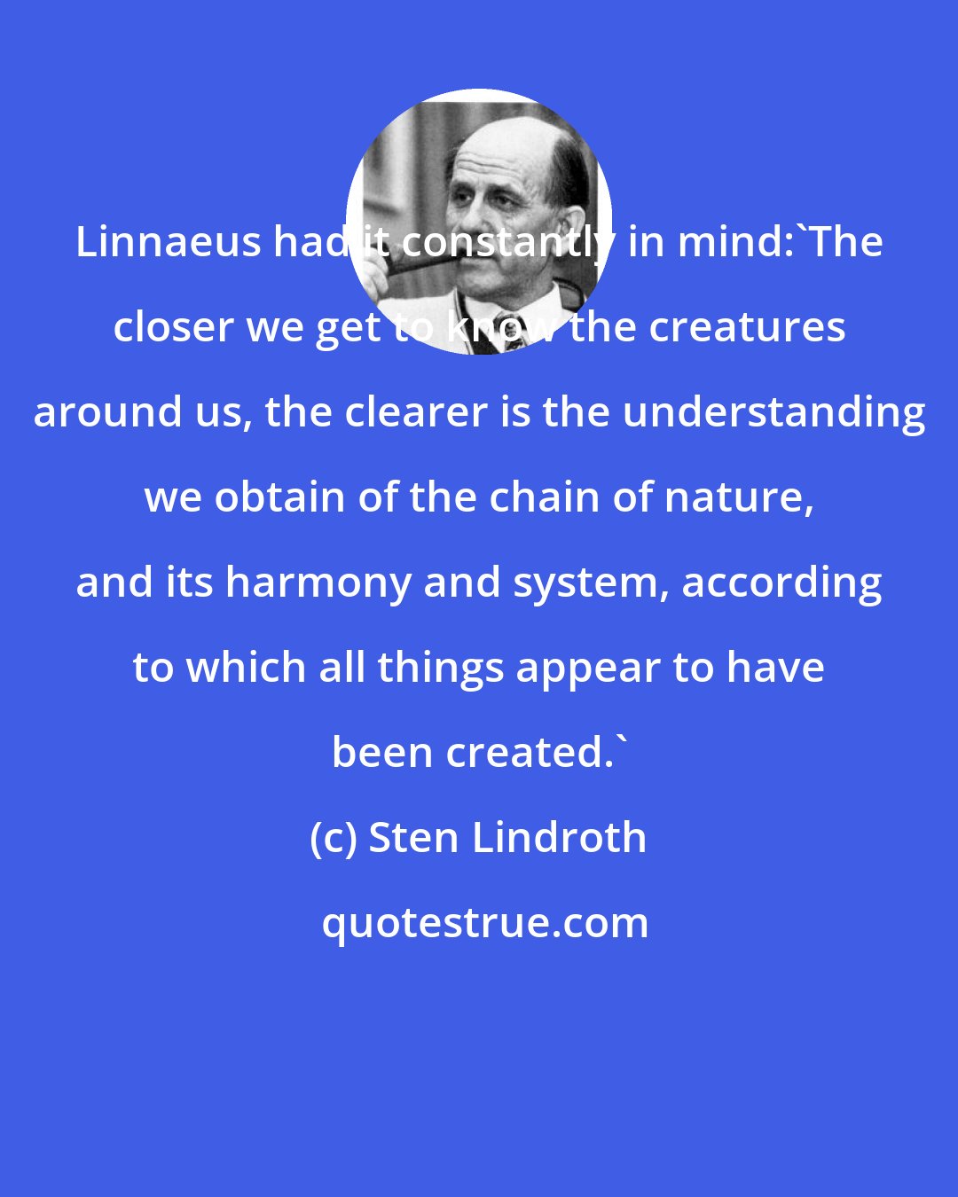Sten Lindroth: Linnaeus had it constantly in mind:'The closer we get to know the creatures around us, the clearer is the understanding we obtain of the chain of nature, and its harmony and system, according to which all things appear to have been created.'