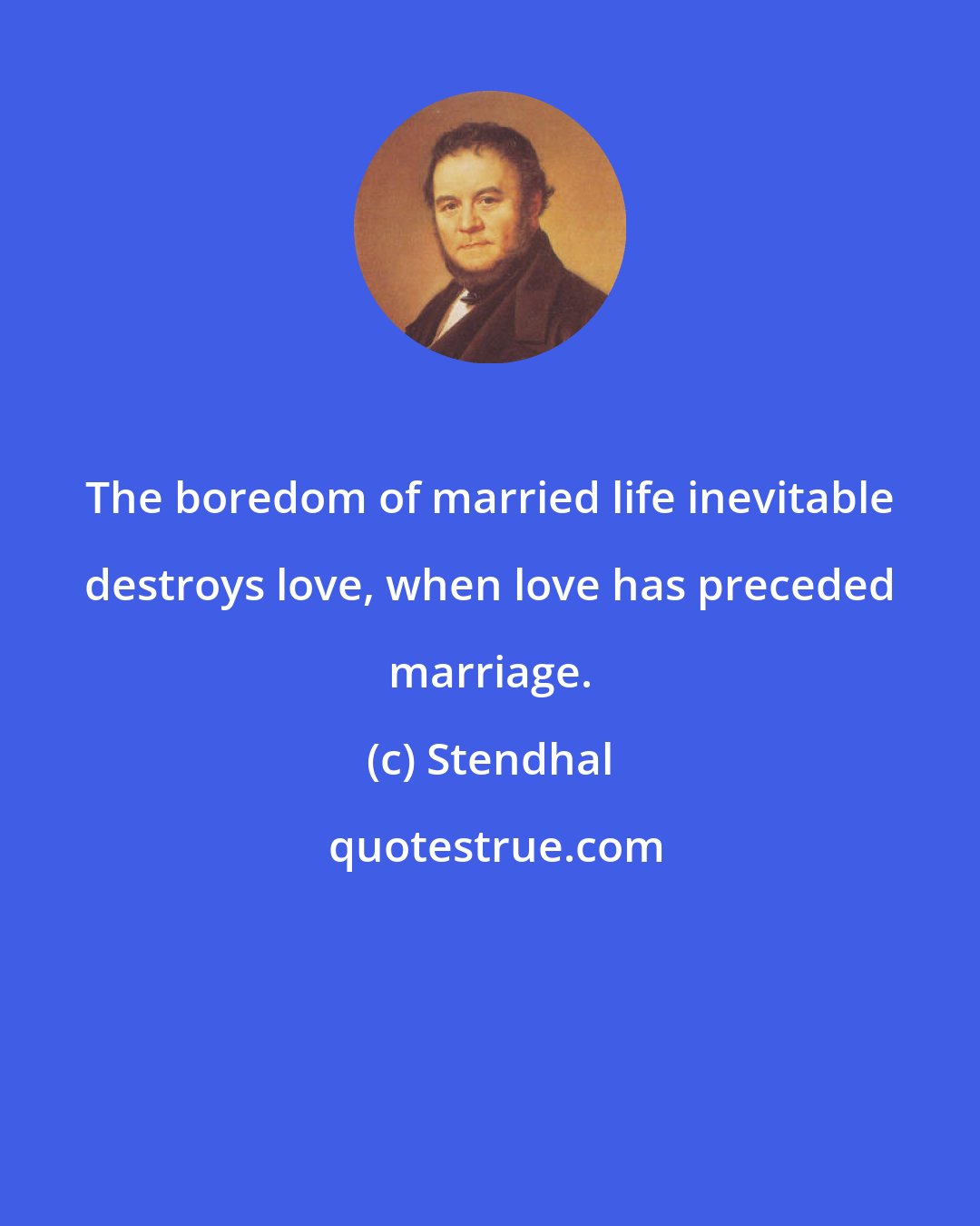 Stendhal: The boredom of married life inevitable destroys love, when love has preceded marriage.