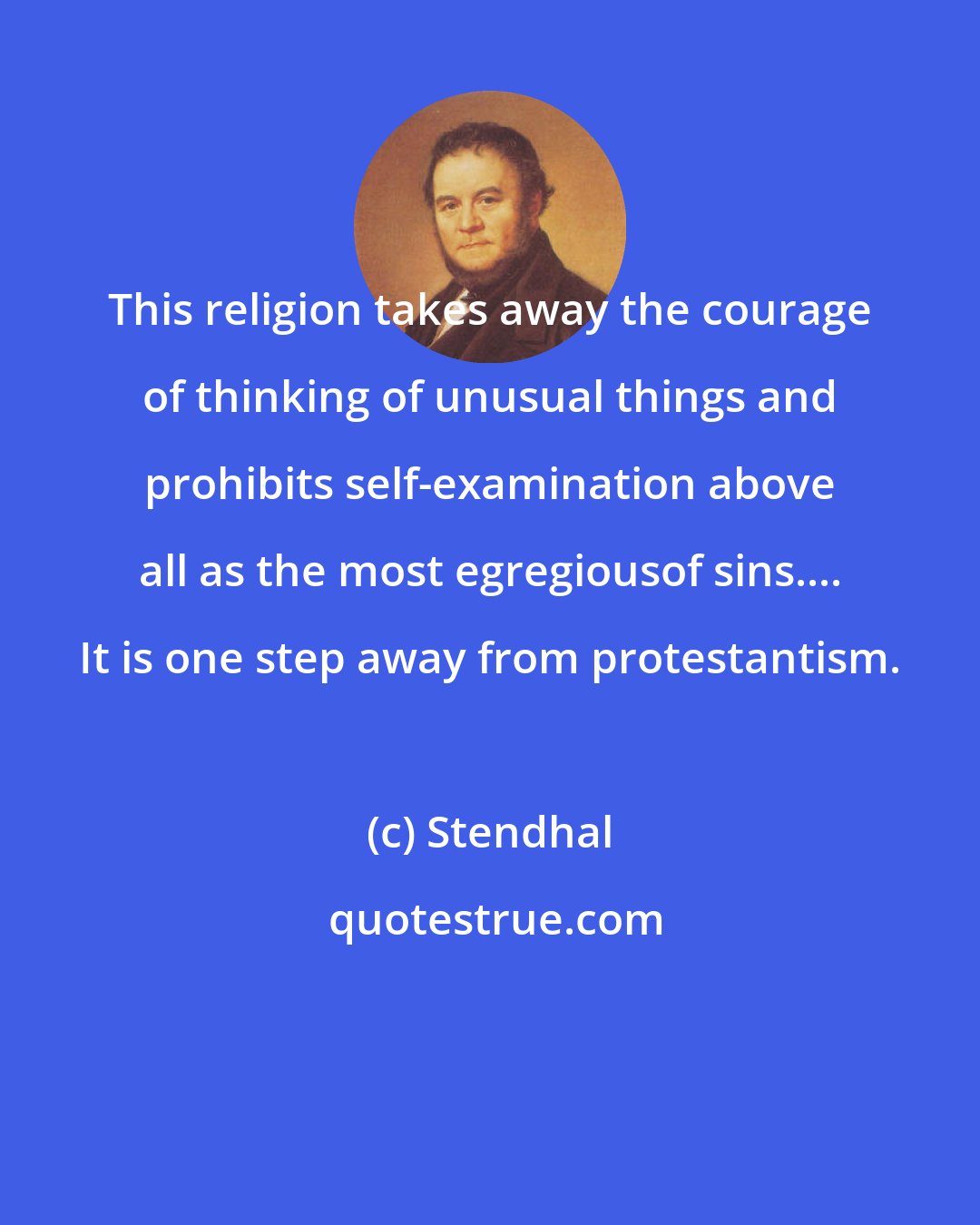 Stendhal: This religion takes away the courage of thinking of unusual things and prohibits self-examination above all as the most egregiousof sins.... It is one step away from protestantism.