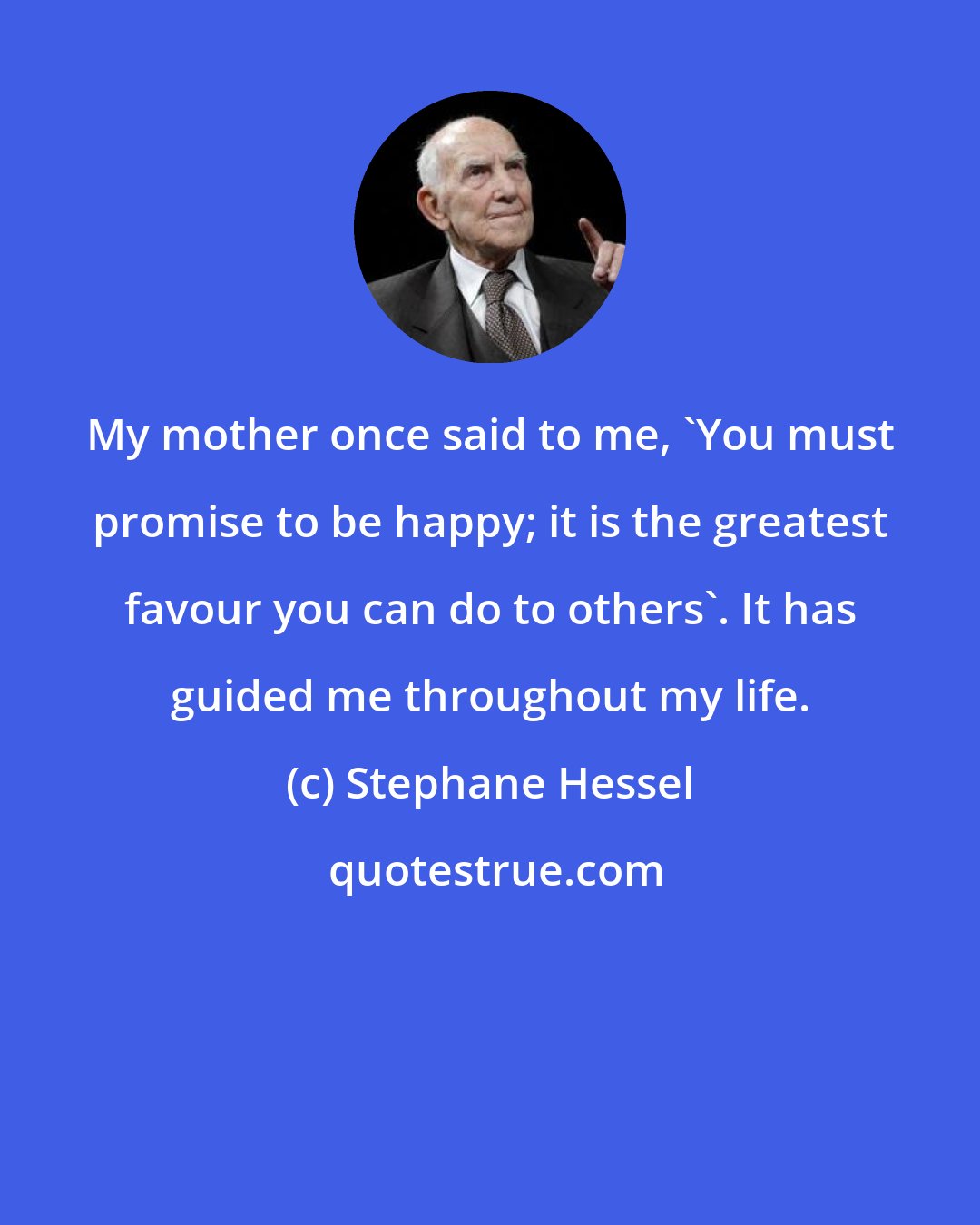 Stephane Hessel: My mother once said to me, 'You must promise to be happy; it is the greatest favour you can do to others'. It has guided me throughout my life.