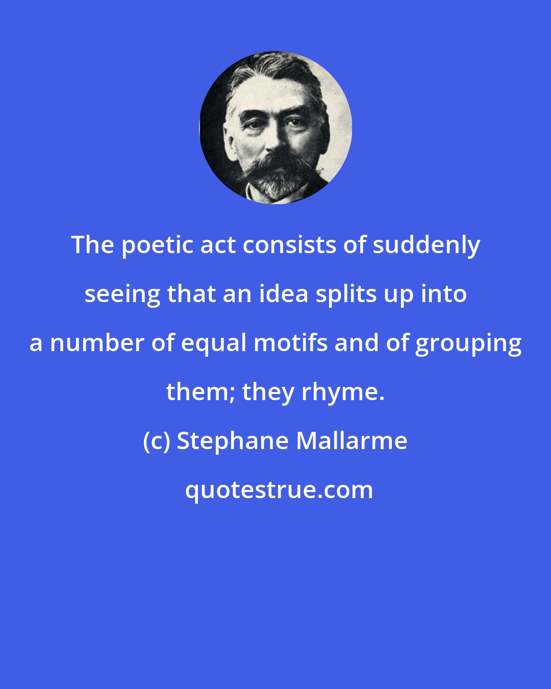 Stephane Mallarme: The poetic act consists of suddenly seeing that an idea splits up into a number of equal motifs and of grouping them; they rhyme.