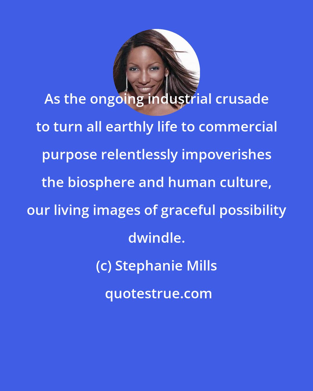 Stephanie Mills: As the ongoing industrial crusade to turn all earthly life to commercial purpose relentlessly impoverishes the biosphere and human culture, our living images of graceful possibility dwindle.