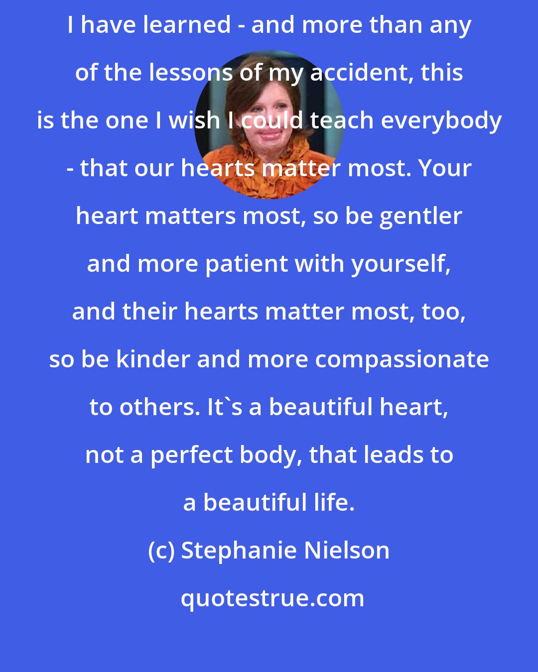 Stephanie Nielson: I have accepted myself in a world that does not accept me, because I have learned - and more than any of the lessons of my accident, this is the one I wish I could teach everybody - that our hearts matter most. Your heart matters most, so be gentler and more patient with yourself, and their hearts matter most, too, so be kinder and more compassionate to others. It's a beautiful heart, not a perfect body, that leads to a beautiful life.