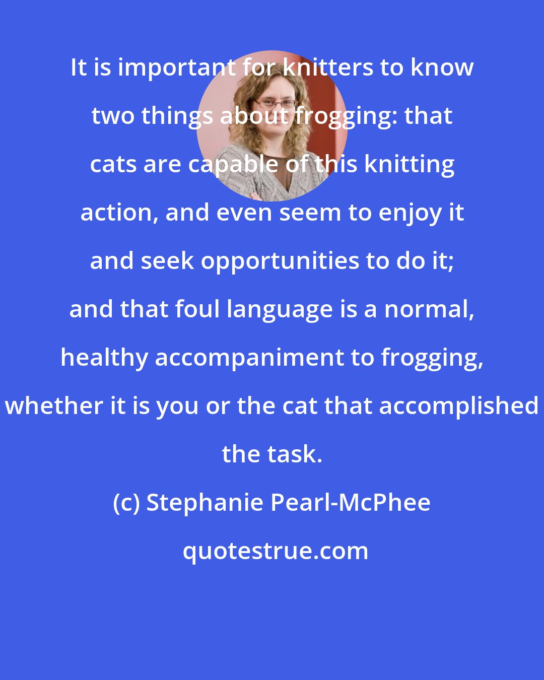 Stephanie Pearl-McPhee: It is important for knitters to know two things about frogging: that cats are capable of this knitting action, and even seem to enjoy it and seek opportunities to do it; and that foul language is a normal, healthy accompaniment to frogging, whether it is you or the cat that accomplished the task.