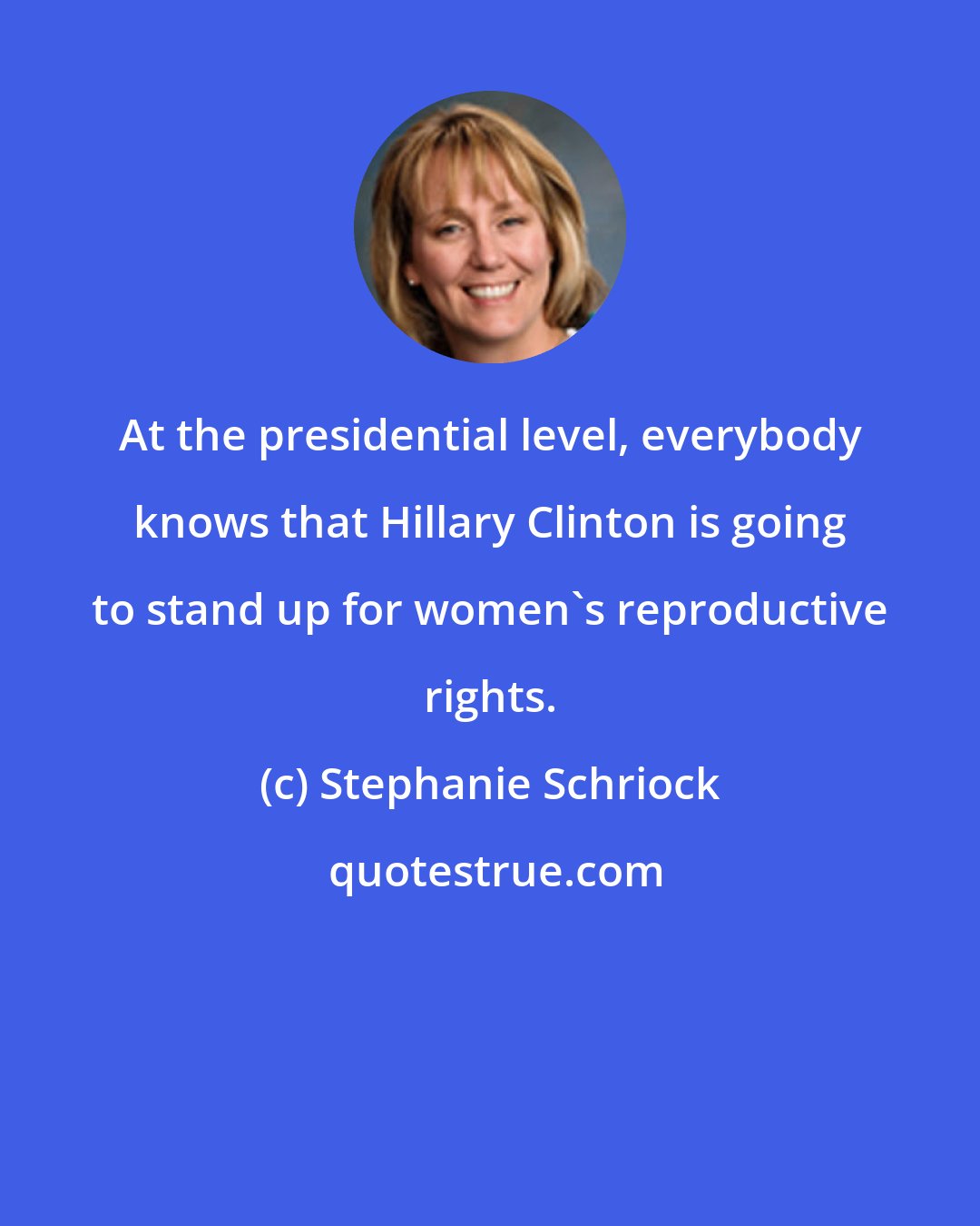 Stephanie Schriock: At the presidential level, everybody knows that Hillary Clinton is going to stand up for women's reproductive rights.