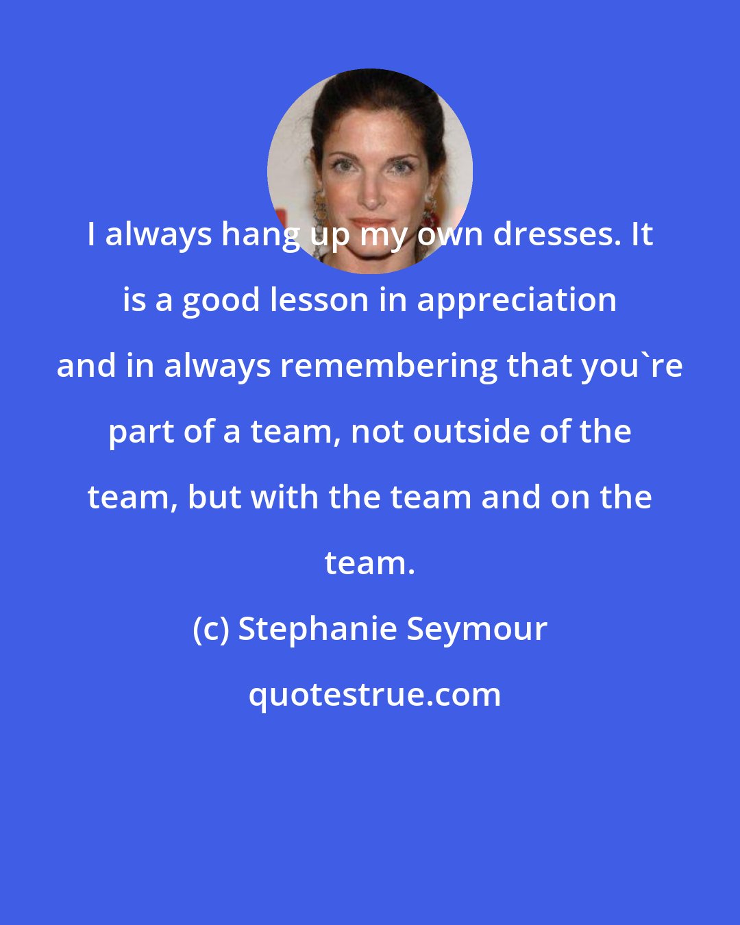 Stephanie Seymour: I always hang up my own dresses. It is a good lesson in appreciation and in always remembering that you're part of a team, not outside of the team, but with the team and on the team.