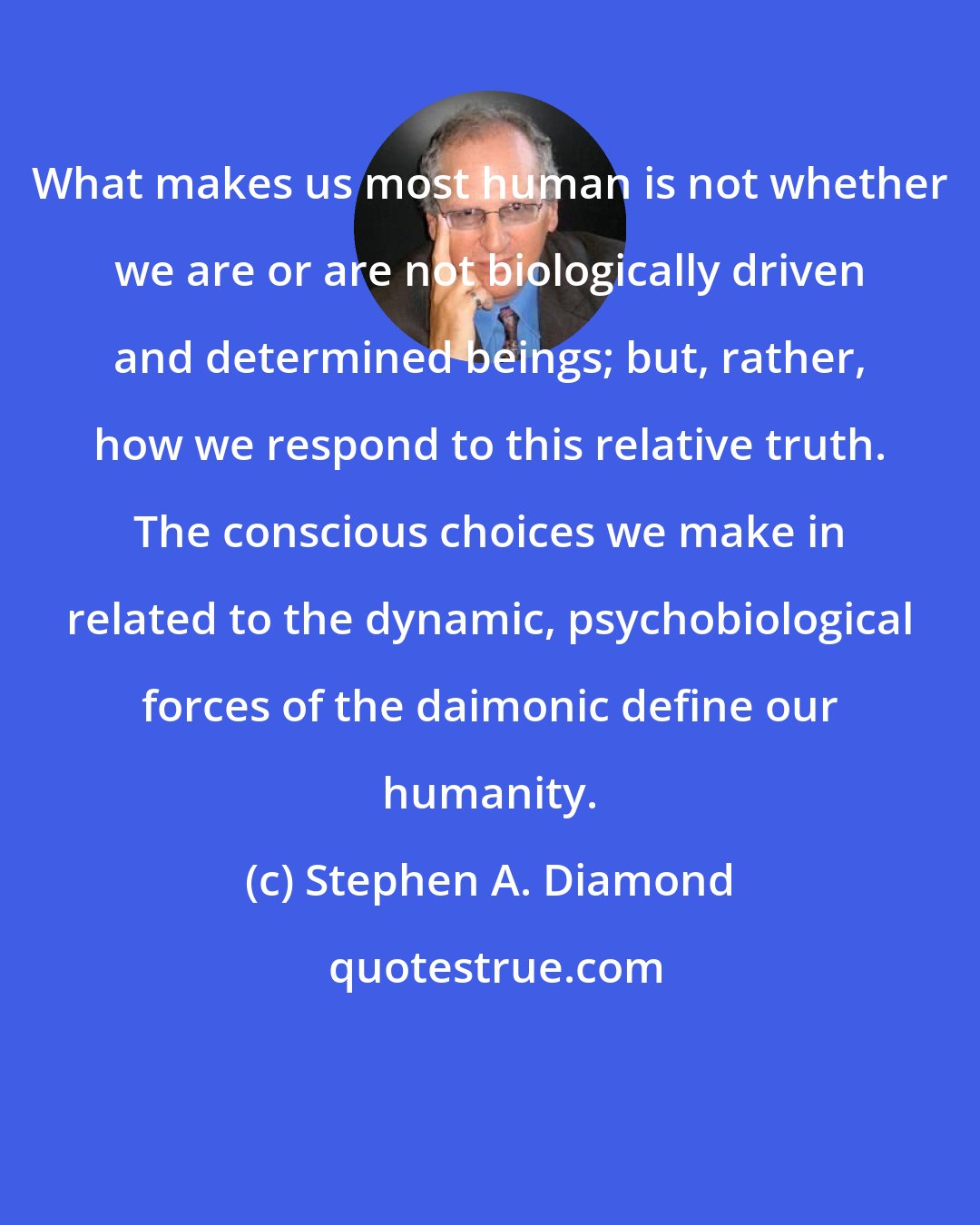 Stephen A. Diamond: What makes us most human is not whether we are or are not biologically driven and determined beings; but, rather, how we respond to this relative truth. The conscious choices we make in related to the dynamic, psychobiological forces of the daimonic define our humanity.