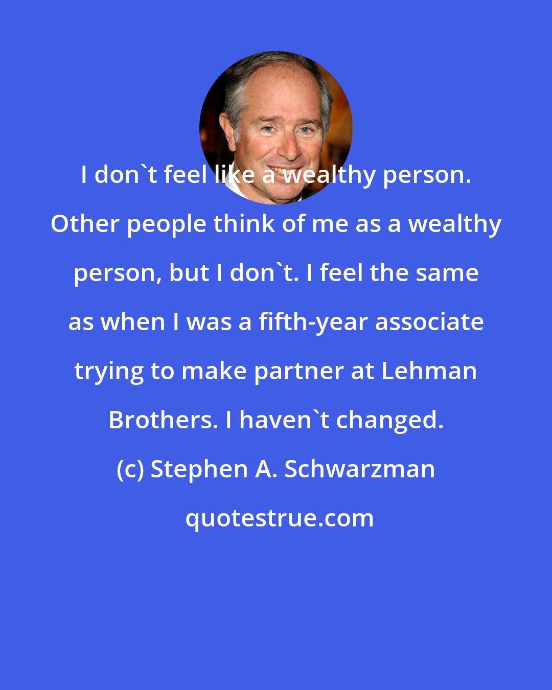 Stephen A. Schwarzman: I don't feel like a wealthy person. Other people think of me as a wealthy person, but I don't. I feel the same as when I was a fifth-year associate trying to make partner at Lehman Brothers. I haven't changed.