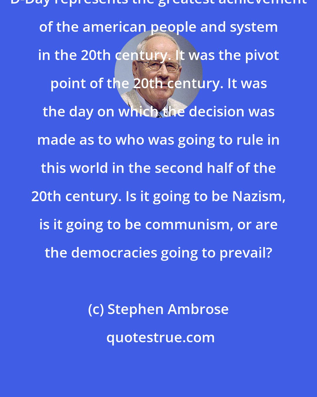 Stephen Ambrose: D-Day represents the greatest achievement of the american people and system in the 20th century. It was the pivot point of the 20th century. It was the day on which the decision was made as to who was going to rule in this world in the second half of the 20th century. Is it going to be Nazism, is it going to be communism, or are the democracies going to prevail?