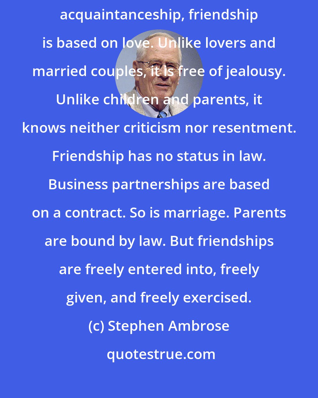 Stephen Ambrose: Friendships are different from all other relationships. Unlike acquaintanceship, friendship is based on love. Unlike lovers and married couples, it is free of jealousy. Unlike children and parents, it knows neither criticism nor resentment. Friendship has no status in law. Business partnerships are based on a contract. So is marriage. Parents are bound by law. But friendships are freely entered into, freely given, and freely exercised.