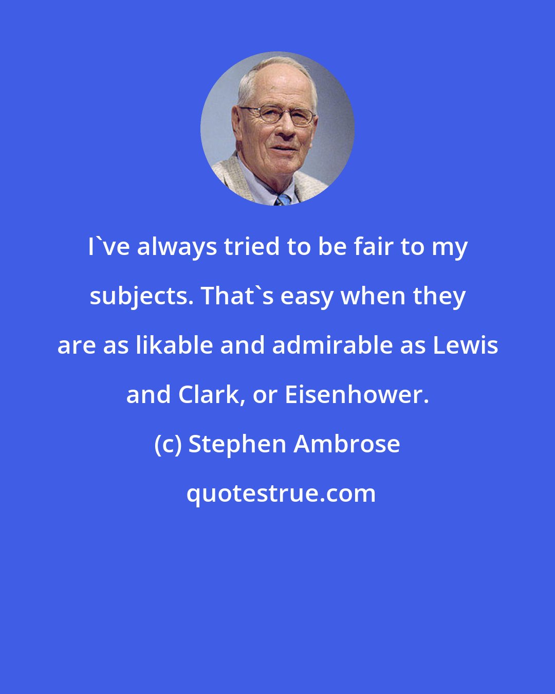 Stephen Ambrose: I've always tried to be fair to my subjects. That's easy when they are as likable and admirable as Lewis and Clark, or Eisenhower.