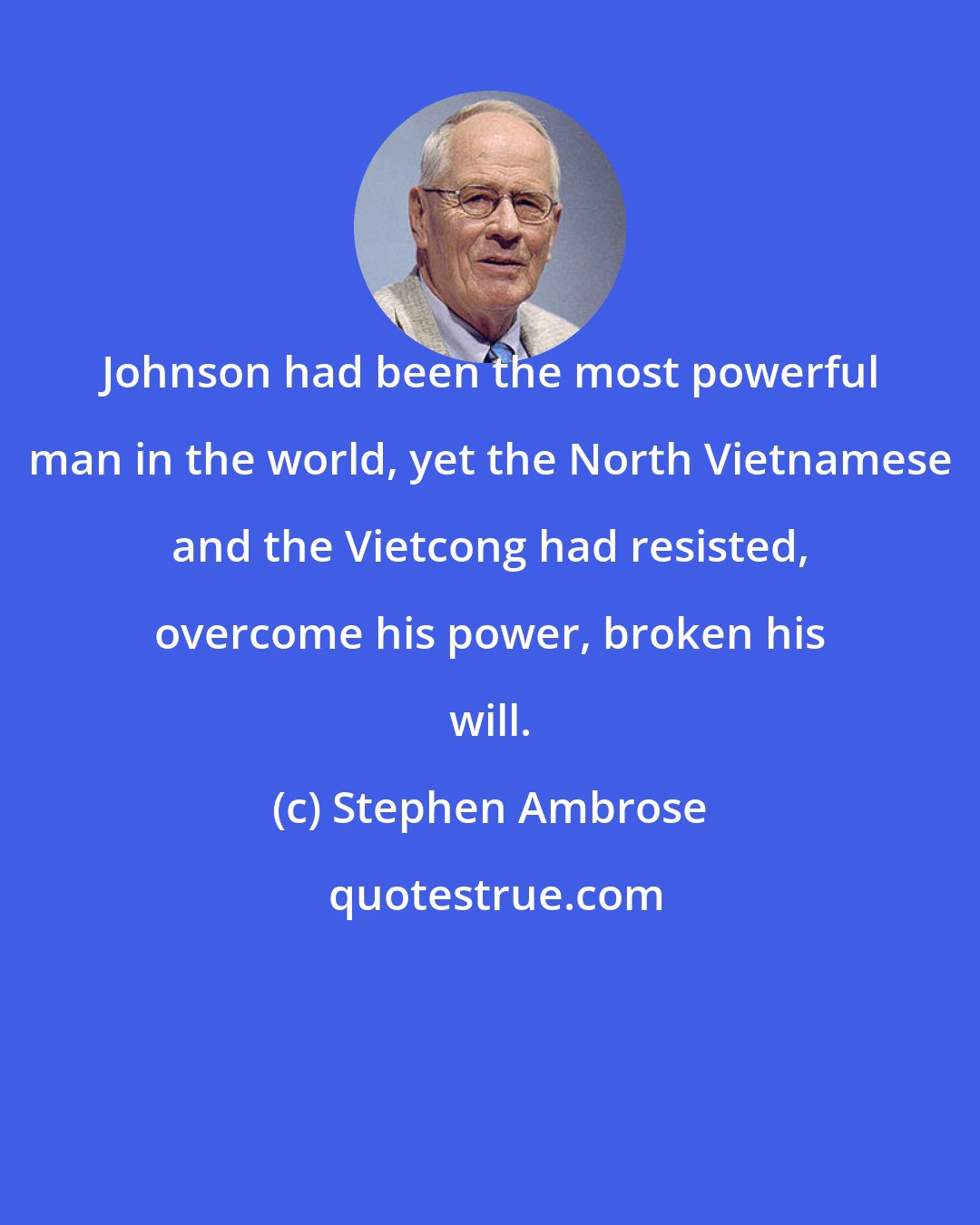 Stephen Ambrose: Johnson had been the most powerful man in the world, yet the North Vietnamese and the Vietcong had resisted, overcome his power, broken his will.