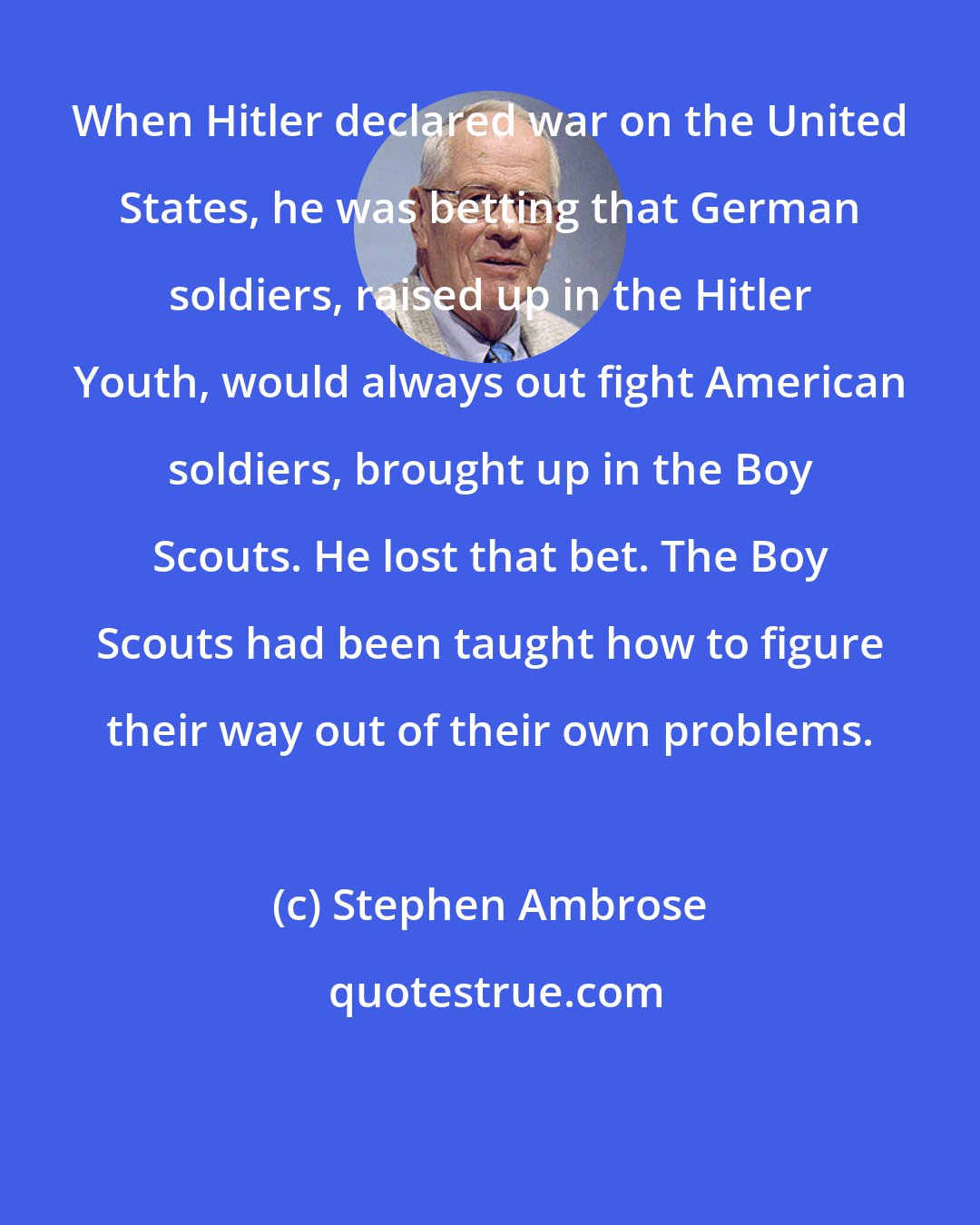 Stephen Ambrose: When Hitler declared war on the United States, he was betting that German soldiers, raised up in the Hitler Youth, would always out fight American soldiers, brought up in the Boy Scouts. He lost that bet. The Boy Scouts had been taught how to figure their way out of their own problems.