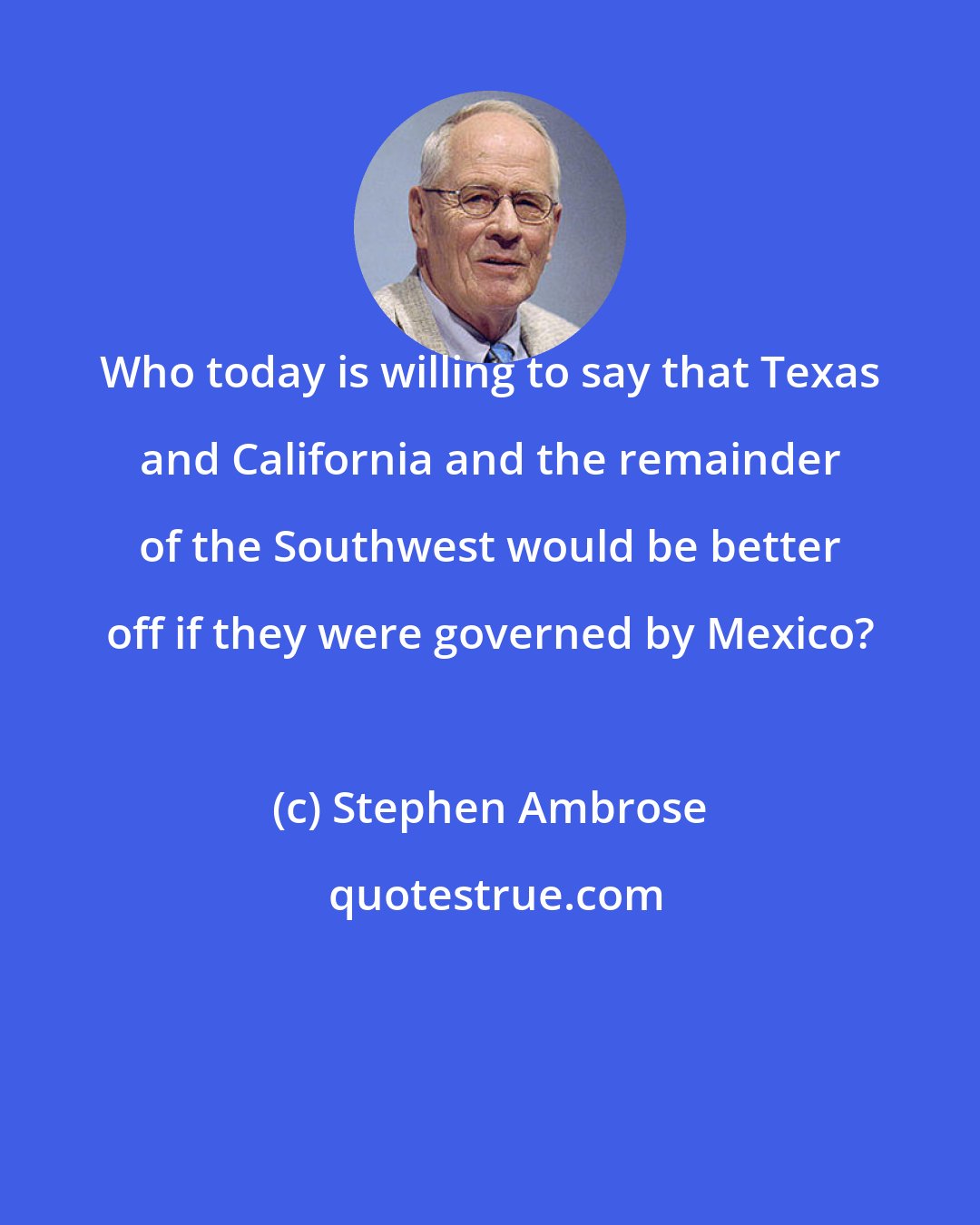 Stephen Ambrose: Who today is willing to say that Texas and California and the remainder of the Southwest would be better off if they were governed by Mexico?
