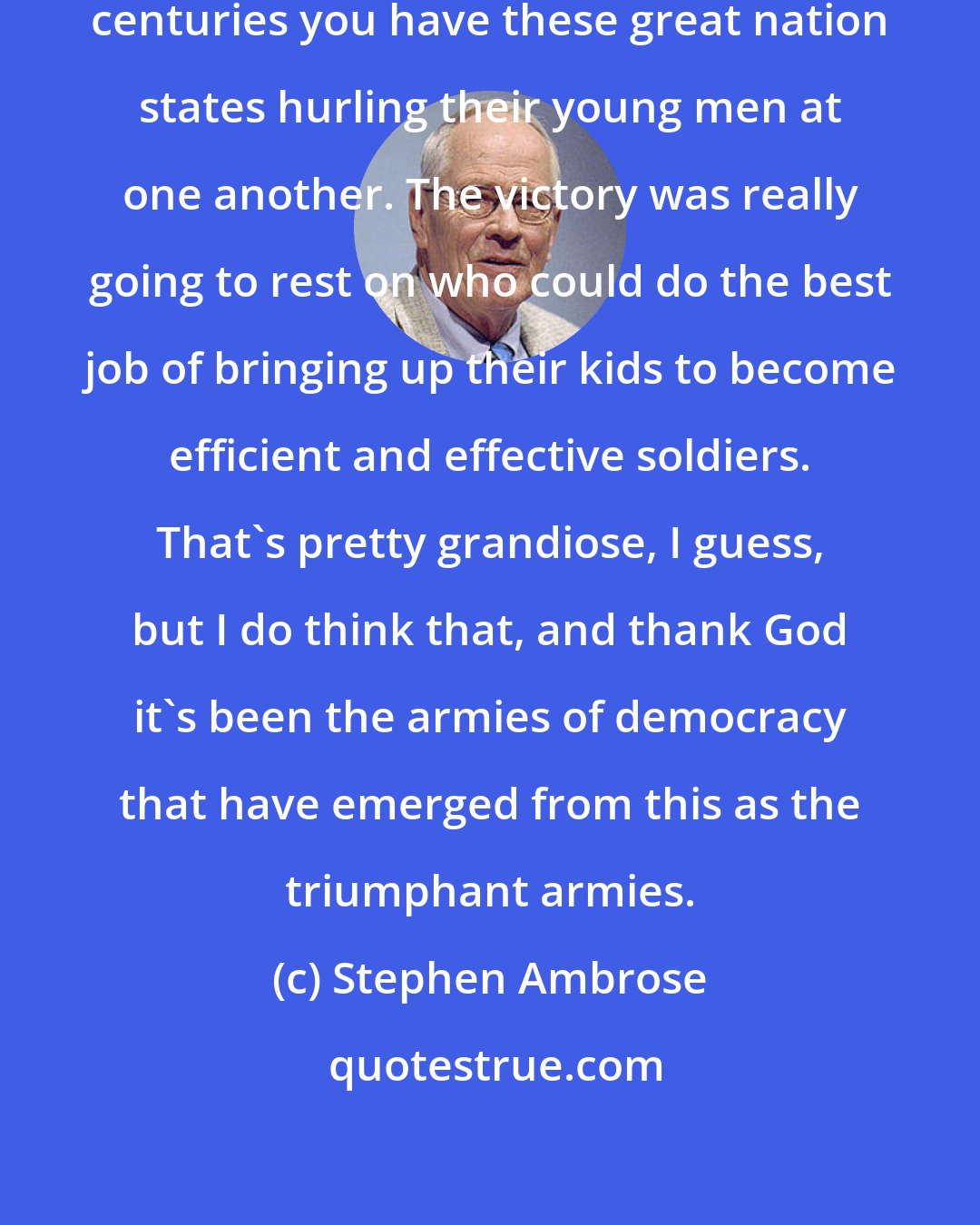 Stephen Ambrose: In the nineteenth and twentieth centuries you have these great nation states hurling their young men at one another. The victory was really going to rest on who could do the best job of bringing up their kids to become efficient and effective soldiers. That's pretty grandiose, I guess, but I do think that, and thank God it's been the armies of democracy that have emerged from this as the triumphant armies.