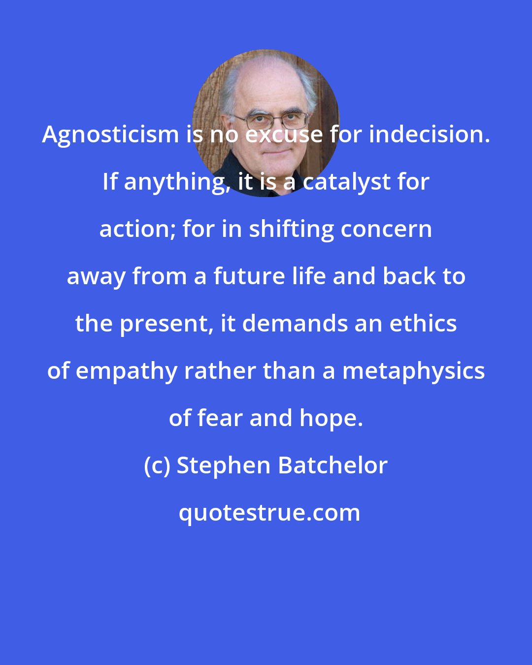 Stephen Batchelor: Agnosticism is no excuse for indecision. If anything, it is a catalyst for action; for in shifting concern away from a future life and back to the present, it demands an ethics of empathy rather than a metaphysics of fear and hope.