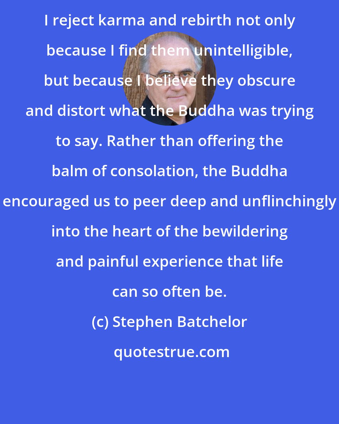Stephen Batchelor: I reject karma and rebirth not only because I find them unintelligible, but because I believe they obscure and distort what the Buddha was trying to say. Rather than offering the balm of consolation, the Buddha encouraged us to peer deep and unflinchingly into the heart of the bewildering and painful experience that life can so often be.