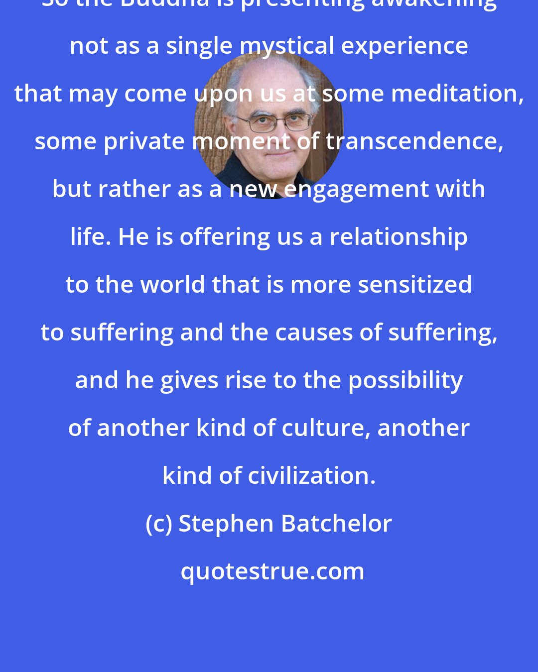 Stephen Batchelor: So the Buddha is presenting awakening not as a single mystical experience that may come upon us at some meditation, some private moment of transcendence, but rather as a new engagement with life. He is offering us a relationship to the world that is more sensitized to suffering and the causes of suffering, and he gives rise to the possibility of another kind of culture, another kind of civilization.