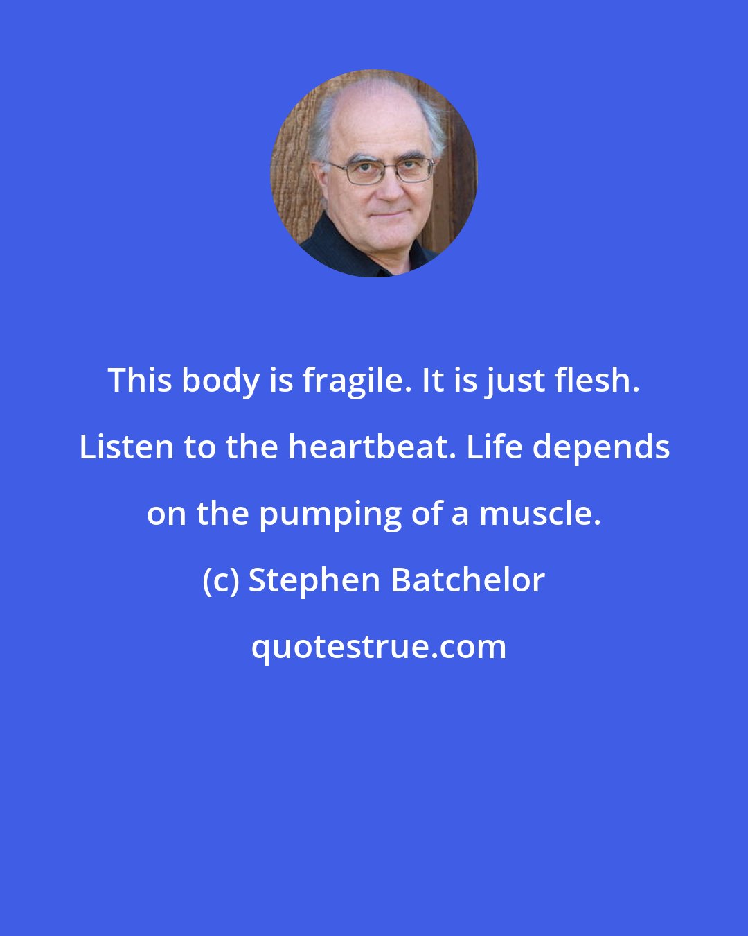 Stephen Batchelor: This body is fragile. It is just flesh. Listen to the heartbeat. Life depends on the pumping of a muscle.