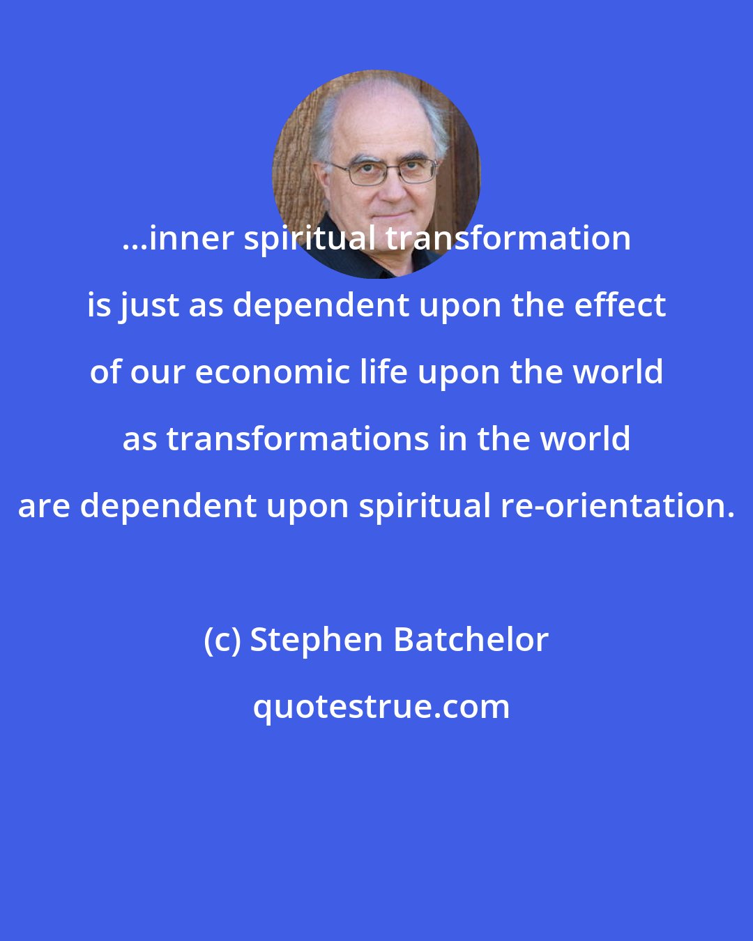 Stephen Batchelor: ...inner spiritual transformation is just as dependent upon the effect of our economic life upon the world as transformations in the world are dependent upon spiritual re-orientation.