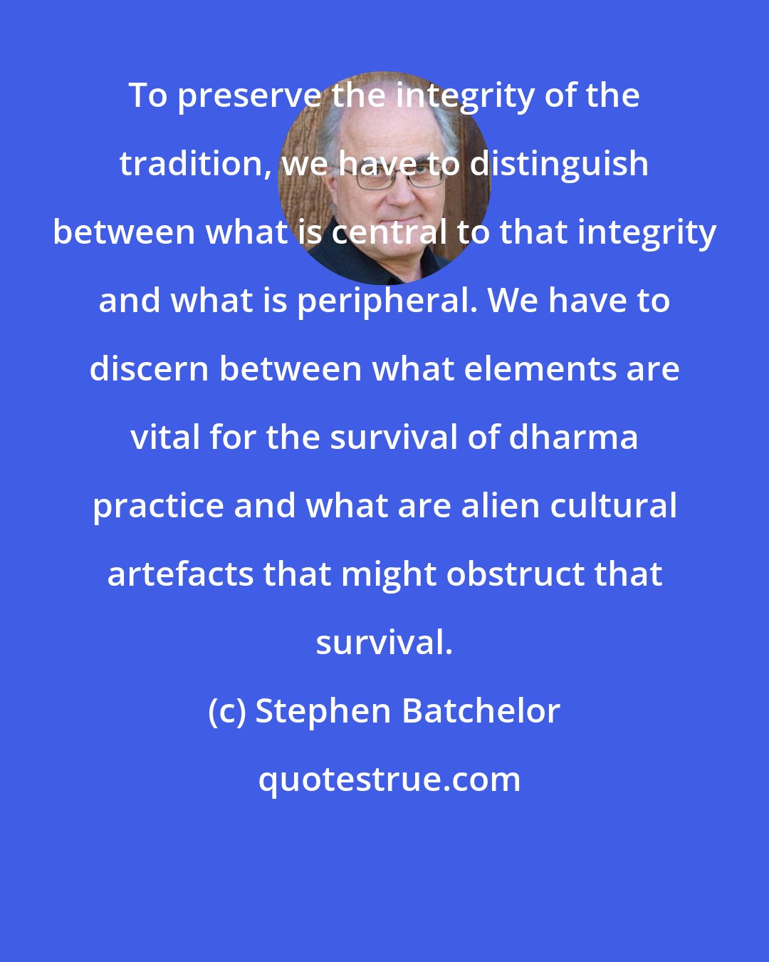 Stephen Batchelor: To preserve the integrity of the tradition, we have to distinguish between what is central to that integrity and what is peripheral. We have to discern between what elements are vital for the survival of dharma practice and what are alien cultural artefacts that might obstruct that survival.